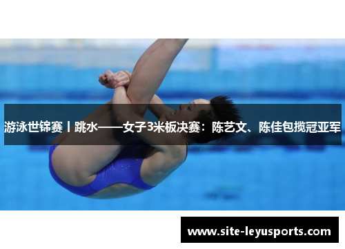 游泳世锦赛丨跳水——女子3米板决赛：陈艺文、陈佳包揽冠亚军