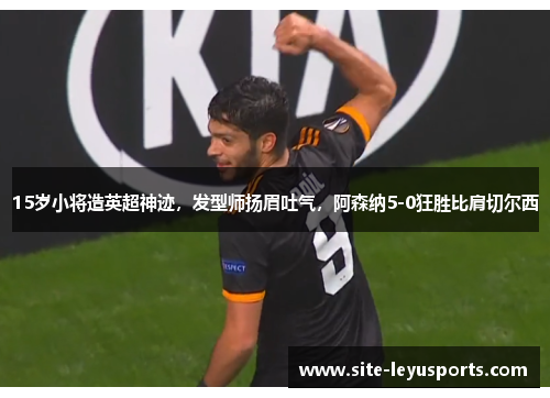 15岁小将造英超神迹，发型师扬眉吐气，阿森纳5-0狂胜比肩切尔西